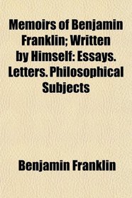 Memoirs of Benjamin Franklin; Written by Himself: Essays. Letters. Philosophical Subjects
