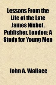 Lessons From the Life of the Late James Nisbet, Publisher, London; A Study for Young Men