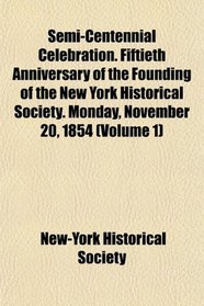 Semi-Centennial Celebration. Fiftieth Anniversary of the Founding of the New York Historical Society. Monday, November 20, 1854 (Volume 1)