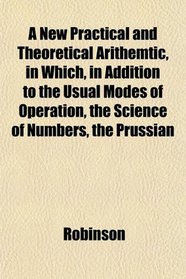 A New Practical and Theoretical Arithemtic, in Which, in Addition to the Usual Modes of Operation, the Science of Numbers, the Prussian