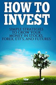 How To Invest: How To Invest: Simple Strategies To Grow Your Stocks, ETF's, and Futures (How To Invest, Stocks, Binary Options, Investing, Day ... Investing, Day Trading, ETF's) (Volume 1)