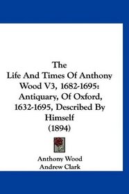 The Life And Times Of Anthony Wood V3, 1682-1695: Antiquary, Of Oxford, 1632-1695, Described By Himself (1894)