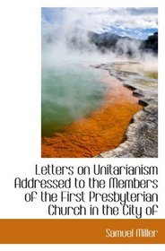 Letters on Unitarianism Addressed to the Members of the First Presbyterian Church in the City of