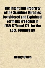 The Intent and Propriety of the Scripture Miracles Considered and Explained, Sermons Preached in 1769,1770 and 1771 for the Lect. Founded by