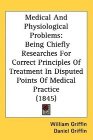 Medical And Physiological Problems: Being Chiefly Researches For Correct Principles Of Treatment In Disputed Points Of Medical Practice (1845)