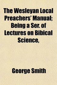The Wesleyan Local Preachers' Manual; Being a Ser. of Lectures on Bibical Science,
