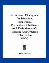 An Account Of Virginia: Its Scituation, Temperature, Productions, Inhabitants And Their Manner Of Planting And Ordering Tobacco, Etc. (1904)