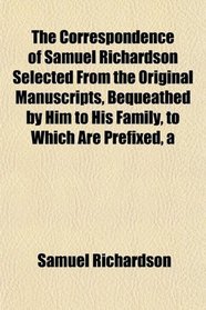 A The Correspondence of Samuel Richardson Selected From the Original Manuscripts, Bequeathed by Him to His Family, to Which Are Prefixed