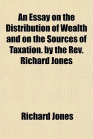 An Essay on the Distribution of Wealth and on the Sources of Taxation. by the Rev. Richard Jones