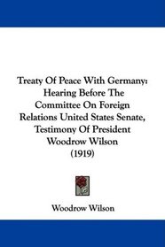 Treaty Of Peace With Germany: Hearing Before The Committee On Foreign Relations United States Senate, Testimony Of President Woodrow Wilson (1919)