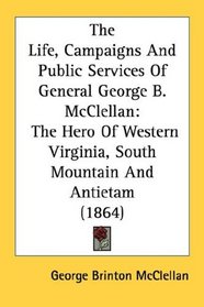 The Life, Campaigns And Public Services Of General George B. McClellan: The Hero Of Western Virginia, South Mountain And Antietam (1864)