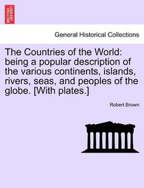 The Countries of the World: being a popular description of the various continents, islands, rivers, seas, and peoples of the globe. [With plates.]