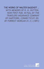 The Works of Walter Bagehot ..: With Memoirs of R. H. Hutton. Now First Pub. In Full by the Travelers Insurance Company of Hartford, Connecticut. Ed. By Forrest Morgan (V. 2 ) (1891)