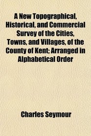 A New Topographical, Historical, and Commercial Survey of the Cities, Towns, and Villages, of the County of Kent; Arranged in Alphabetical Order