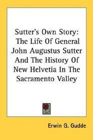 Sutter's Own Story: The Life Of General John Augustus Sutter And The History Of New Helvetia In The Sacramento Valley