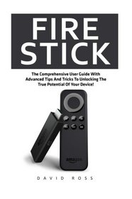 Fire Stick: The Comprehensive User Guide With Advanced Tips And Tricks To Unlocking The True Potential Of Your Device! (Streaming Devices, Amazon Fire TV Stick User Guide, How To Use Fire Stick)