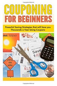 Couponing for Beginners: Powerful Saving Strategies that will Save you Thousands a Year Using Coupons