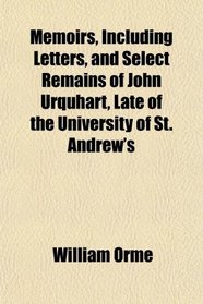 Memoirs, Including Letters, and Select Remains of John Urquhart, Late of the University of St. Andrew's