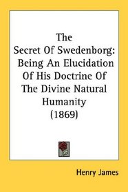 The Secret Of Swedenborg: Being An Elucidation Of His Doctrine Of The Divine Natural Humanity (1869)