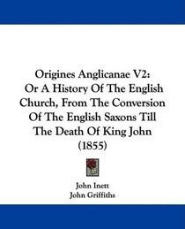 Origines Anglicanae V2: Or A History Of The English Church, From The Conversion Of The English Saxons Till The Death Of King John (1855)