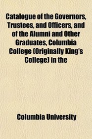 Catalogue of the Governors, Trustees, and Officers, and of the Alumni and Other Graduates, Columbia College (Originally King's College) in the