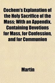 Cochem's Explanation of the Holy Sacrifice of the Mass; With an Appendix, Containing Devotions for Mass, for Confession, and for Communion
