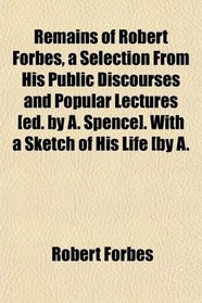Remains of Robert Forbes, a Selection From His Public Discourses and Popular Lectures [ed. by A. Spence]. With a Sketch of His Life [by A.