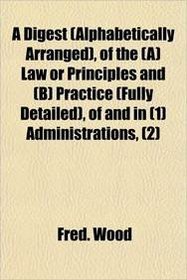 A Digest (Alphabetically Arranged), of the (A) Law or Principles and (B) Practice (Fully Detailed), of and in (1) Administrations, (2)