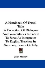 A Handbook Of Travel-Talk: A Collection Of Dialogues And Vocabularies Intended To Serve As Interpreter To English Travelers In Germany, France Or Italy