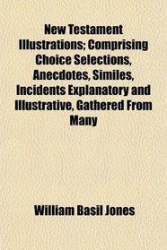 New Testament Illustrations; Comprising Choice Selections, Anecdotes, Similes, Incidents Explanatory and Illustrative, Gathered From Many