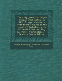 The daily journal of Major George Washington, in 1751-2, kept while on a tour from Virginia to the island of Barbadoes, with his invalid brother, Maj. Lawrence Washington ..  - Primary Source Edition