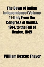 The Dawn of Italian Independence (Volume 1); Italy From the Congress of Vienna, 1914, to the Fall of Venice, 1849