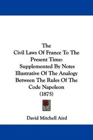 The Civil Laws Of France To The Present Time: Supplemented By Notes Illustrative Of The Analogy Between The Rules Of The Code Napoleon (1875)