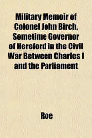 Military Memoir of Colonel John Birch, Sometime Governor of Hereford in the Civil War Between Charles I and the Parliament
