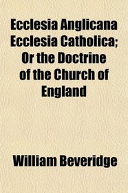 Ecclesia Anglicana Ecclesia Catholica; Or the Doctrine of the Church of England