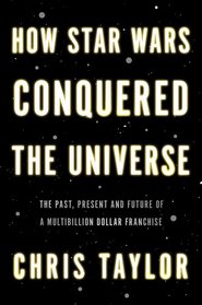 How Star Wars Conquered the Universe: The Past, Present and Future of a Four Billion Dollar Franchise