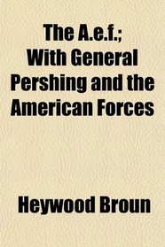 The A.e.f.; With General Pershing and the American Forces