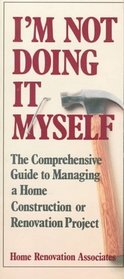 I'm Not Doing It Myself: The Comprehensive Guide to Managing a Home Construction or Renovation Project