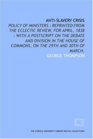 Anti-slavery crisis: policy of ministers : reprinted from the Eclectic review, for April, 1838 : with a postscript on the debate and division in the House of Commons, on the 29th and 30th of March.