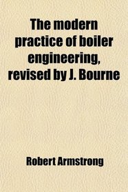The modern practice of boiler engineering, revised by J. Bourne
