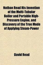 Nathan Read His Invention of the Multi-Tubular Boiler and Portable High-Pressure Engine, and Discovery of the True Mode of Applying Steam-Power