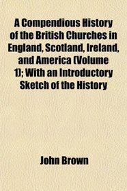 A Compendious History of the British Churches in England, Scotland, Ireland, and America (Volume 1); With an Introductory Sketch of the History