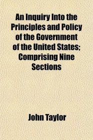 An Inquiry Into the Principles and Policy of the Government of the United States; Comprising Nine Sections