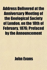 Address Delivered at the Anniversary Meeting of the Geological Society of London, on the 18th of February, 1876; Prefaced by the Announcement