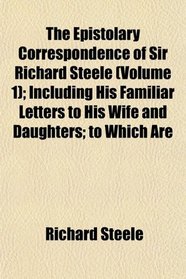 The Epistolary Correspondence of Sir Richard Steele (Volume 1); Including His Familiar Letters to His Wife and Daughters; to Which Are