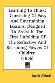 Learning To Think: Consisting Of Easy And Entertaining Lessons, Designed To Assist In The First Unfolding Of The Reflective And Reasoning Powers Of Children (1856)