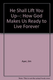 He Shall Lift You Up--: How God Makes Us Ready to Live Forever