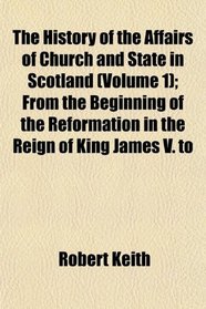 The History of the Affairs of Church and State in Scotland (Volume 1); From the Beginning of the Reformation in the Reign of King James V. to