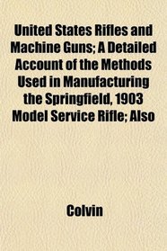United States Rifles and Machine Guns; A Detailed Account of the Methods Used in Manufacturing the Springfield, 1903 Model Service Rifle; Also