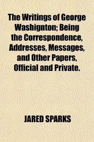 The Writings of George Washignton; Being the Correspondence, Addresses, Messages, and Other Papers, Official and Private.
